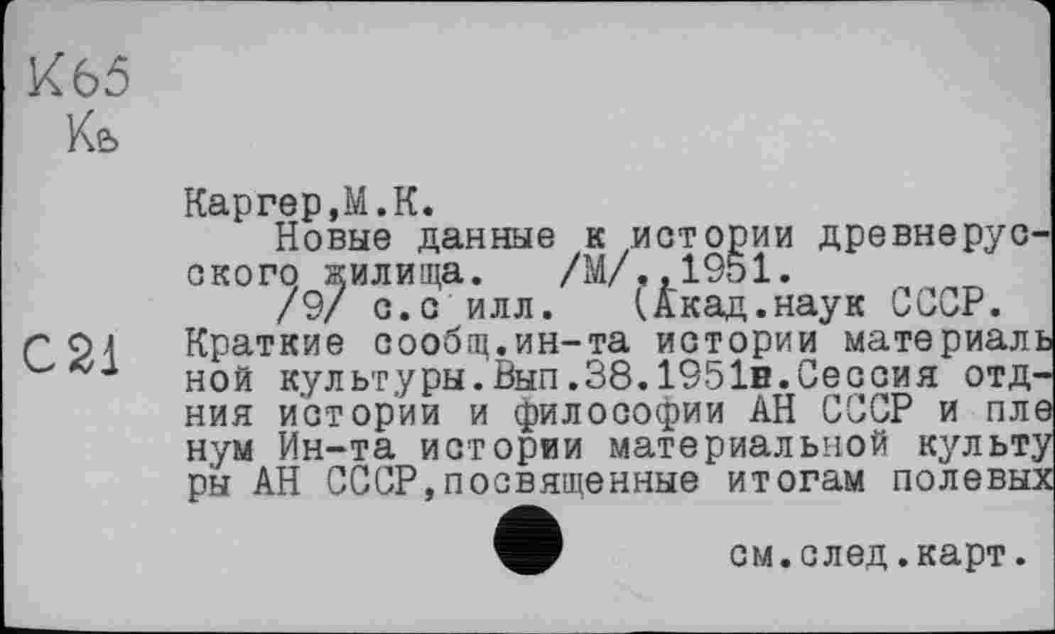 ﻿К65
Ке>
С21
Каргер,М.К.
Новые данные к истории древнерусского жилища. /М/..1951.
/9/ с.с илл. (Акад.наук СССР. Краткие сообщ.ин-та истории материаль ной культуры.Вып.38.1951в.Сессия отд-ния истории и философии АН СССР и пле нум Ин-та истории материальной культу ры АН СССР,посвященные итогам полевых
см.след.карт